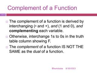 Complement of a Function
8/30/2023
@kuntaladas
 The complement of a function is derived by
interchanging (• and +), and (1 and 0), and
complementing each variable.
 Otherwise, interchange 1s to 0s in the truth
table column showing F.
 The complement of a function IS NOT THE
SAME as the dual of a function.
PJF - 18
 
