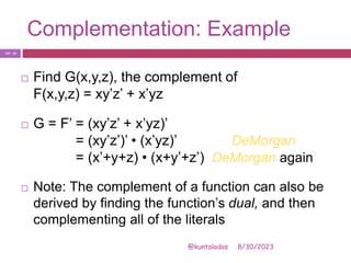 Complementation: Example
8/30/2023
@kuntaladas
 Find G(x,y,z), the complement of
F(x,y,z) = xy’z’ + x’yz
 G = F’ = (xy’z’ + x’yz)’
= (xy’z’)’ • (x’yz)’ DeMorgan
= (x’+y+z) • (x+y’+z’) DeMorgan again
 Note: The complement of a function can also be
derived by finding the function’s dual, and then
complementing all of the literals
PJF - 19
 