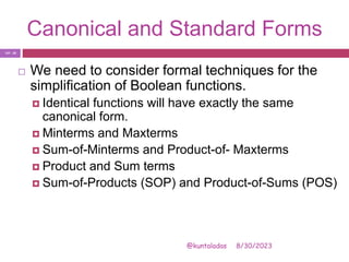 Canonical and Standard Forms
8/30/2023
@kuntaladas
 We need to consider formal techniques for the
simplification of Boolean functions.
 Identical functions will have exactly the same
canonical form.
 Minterms and Maxterms
 Sum-of-Minterms and Product-of- Maxterms
 Product and Sum terms
 Sum-of-Products (SOP) and Product-of-Sums (POS)
PJF - 20
 