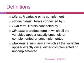Definitions
8/30/2023
@kuntaladas
 Literal: A variable or its complement
 Product term: literals connected by •
 Sum term: literals connected by +
 Minterm: a product term in which all the
variables appear exactly once, either
complemented or uncomplemented
 Maxterm: a sum term in which all the variables
appear exactly once, either complemented or
uncomplemented
PJF - 21
 