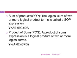 8/30/2023
@kuntaladas
 Sum of products(SOP): The logical sum of two
or more logical product terms is called a SOP
expression.
Y=AB+BC+DA
 Product of Sums(POS): A product of sums
expression is a logical product of two or more
logical terms.
Y=(A+B)(C+D)
PJF - 22
 