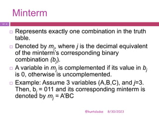 Minterm
8/30/2023
@kuntaladas
 Represents exactly one combination in the truth
table.
 Denoted by mj, where j is the decimal equivalent
of the minterm’s corresponding binary
combination (bj).
 A variable in mj is complemented if its value in bj
is 0, otherwise is uncomplemented.
 Example: Assume 3 variables (A,B,C), and j=3.
Then, bj = 011 and its corresponding minterm is
denoted by mj = A’BC
PJF - 23
 