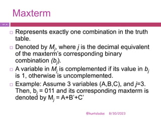 Maxterm
8/30/2023
@kuntaladas
 Represents exactly one combination in the truth
table.
 Denoted by Mj, where j is the decimal equivalent
of the maxterm’s corresponding binary
combination (bj).
 A variable in Mj is complemented if its value in bj
is 1, otherwise is uncomplemented.
 Example: Assume 3 variables (A,B,C), and j=3.
Then, bj = 011 and its corresponding maxterm is
denoted by Mj = A+B’+C’
PJF - 24
 