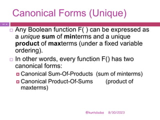 Canonical Forms (Unique)
8/30/2023
@kuntaladas
 Any Boolean function F( ) can be expressed as
a unique sum of minterms and a unique
product of maxterms (under a fixed variable
ordering).
 In other words, every function F() has two
canonical forms:
 Canonical Sum-Of-Products (sum of minterms)
 Canonical Product-Of-Sums (product of
maxterms)
PJF - 26
 