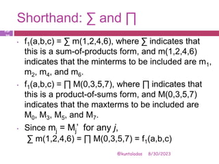 Shorthand: ∑ and ∏
8/30/2023
@kuntaladas
• f1(a,b,c) = ∑ m(1,2,4,6), where ∑ indicates that
this is a sum-of-products form, and m(1,2,4,6)
indicates that the minterms to be included are m1,
m2, m4, and m6.
• f1(a,b,c) = ∏ M(0,3,5,7), where ∏ indicates that
this is a product-of-sums form, and M(0,3,5,7)
indicates that the maxterms to be included are
M0, M3, M5, and M7.
• Since mj = Mj’ for any j,
∑ m(1,2,4,6) = ∏ M(0,3,5,7) = f1(a,b,c)
PJF
- 29
 