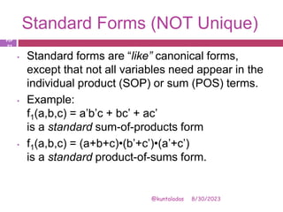 Standard Forms (NOT Unique)
8/30/2023
@kuntaladas
• Standard forms are “like” canonical forms,
except that not all variables need appear in the
individual product (SOP) or sum (POS) terms.
• Example:
f1(a,b,c) = a’b’c + bc’ + ac’
is a standard sum-of-products form
• f1(a,b,c) = (a+b+c)•(b’+c’)•(a’+c’)
is a standard product-of-sums form.
PJF
- 31
 