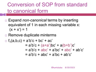 Conversion of SOP from standard
to canonical form
8/30/2023
@kuntaladas
 Expand non-canonical terms by inserting
equivalent of 1 in each missing variable x:
(x + x’) = 1
 Remove duplicate minterms
 f1(a,b,c) = a’b’c + bc’ + ac’
= a’b’c + (a+a’)bc’ + a(b+b’)c’
= a’b’c + abc’ + a’bc’ + abc’ + ab’c’
= a’b’c + abc’ + a’bc + ab’c’
PJF
- 32
 