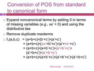 Conversion of POS from standard
to canonical form
8/30/2023
@kuntaladas
 Expand noncanonical terms by adding 0 in terms
of missing variables (e.g., xx’ = 0) and using the
distributive law
 Remove duplicate maxterms
 f1(a,b,c) = (a+b+c)•(b’+c’)•(a’+c’)
= (a+b+c)•(aa’+b’+c’)•(a’+bb’+c’)
= (a+b+c)•(a+b’+c’)•(a’+b’+c’)•
(a’+b+c’)•(a’+b’+c’)
= (a+b+c)•(a+b’+c’)•(a’+b’+c’)•(a’+b+c’)
PJF
- 33
 