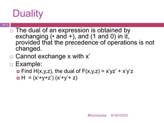 Duality
8/30/2023
@kuntaladas
 The dual of an expression is obtained by
exchanging (• and +), and (1 and 0) in it,
provided that the precedence of operations is not
changed.
 Cannot exchange x with x’
 Example:
 Find H(x,y,z), the dual of F(x,y,z) = x’yz’ + x’y’z
 H = (x’+y+z’) (x’+y’+ z)
PJF - 4
 