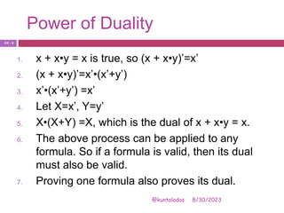 Power of Duality
8/30/2023
@kuntaladas
1. x + x•y = x is true, so (x + x•y)’=x’
2. (x + x•y)’=x’•(x’+y’)
3. x’•(x’+y’) =x’
4. Let X=x’, Y=y’
5. X•(X+Y) =X, which is the dual of x + x•y = x.
6. The above process can be applied to any
formula. So if a formula is valid, then its dual
must also be valid.
7. Proving one formula also proves its dual.
PJF - 8
 