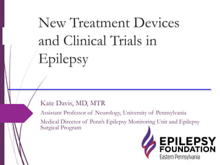 New Treatment Devices
and Clinical Trials in
Epilepsy
Kate Davis, MD, MTR
Assistant Professor of Neurology, University of Pennsylvania
Medical Director of Penn’s Epilepsy Monitoring Unit and Epilepsy
Surgical Program
 