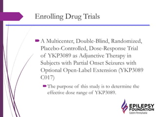 Enrolling Drug Trials
A Multicenter, Double-Blind, Randomized,
Placebo-Controlled, Dose-Response Trial
of YKP3089 as Adjunctive Therapy in
Subjects with Partial Onset Seizures with
Optional Open-Label Extension (YKP3089
C017)
The purpose of this study is to determine the
effective dose range of YKP3089.
 