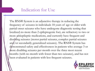 Indication for Use
The RNS® System is an adjunctive therapy in reducing the
frequency of seizures in individuals 18 years of age or older with
partial onset seizures who have undergone diagnostic testing that
localized no more than 2 epileptogenic foci, are refractory to two or
more antiepileptic medications, and currently have frequent and
disabling seizures (motor partial seizures, complex partial seizures
and/or secondarily generalized seizures). The RNS® System has
demonstrated safety and effectiveness in patients who average 3 or
more disabling seizures per month over the three most recent
months (with no month with fewer than two seizures), and has not
been evaluated in patients with less frequent seizures.
 