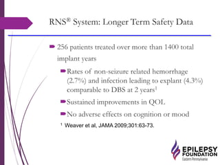 RNS® System: Longer Term Safety Data
 256 patients treated over more than 1400 total
implant years
Rates of non-seizure related hemorrhage
(2.7%) and infection leading to explant (4.3%)
comparable to DBS at 2 years1
Sustained improvements in QOL
No adverse effects on cognition or mood
1 Weaver et al, JAMA 2009;301:63-73.
 