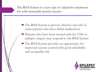 The RNS System is a new type of adjunctive treatment
for with intractable partial seizures
 The RNS System is proven effective and safe in
some patients who have failed medications
 Patients who have been treated with the VNS or
epilepsy surgery may respond to the RNS System
 The RNS System provides an opportunity for
improved seizure control with good tolerability
and acceptable risk
 