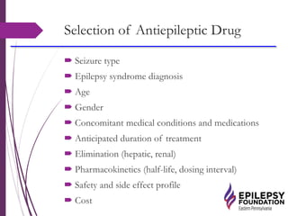 Selection of Antiepileptic Drug
 Seizure type
 Epilepsy syndrome diagnosis
 Age
 Gender
 Concomitant medical conditions and medications
 Anticipated duration of treatment
 Elimination (hepatic, renal)
 Pharmacokinetics (half-life, dosing interval)
 Safety and side effect profile
 Cost
 