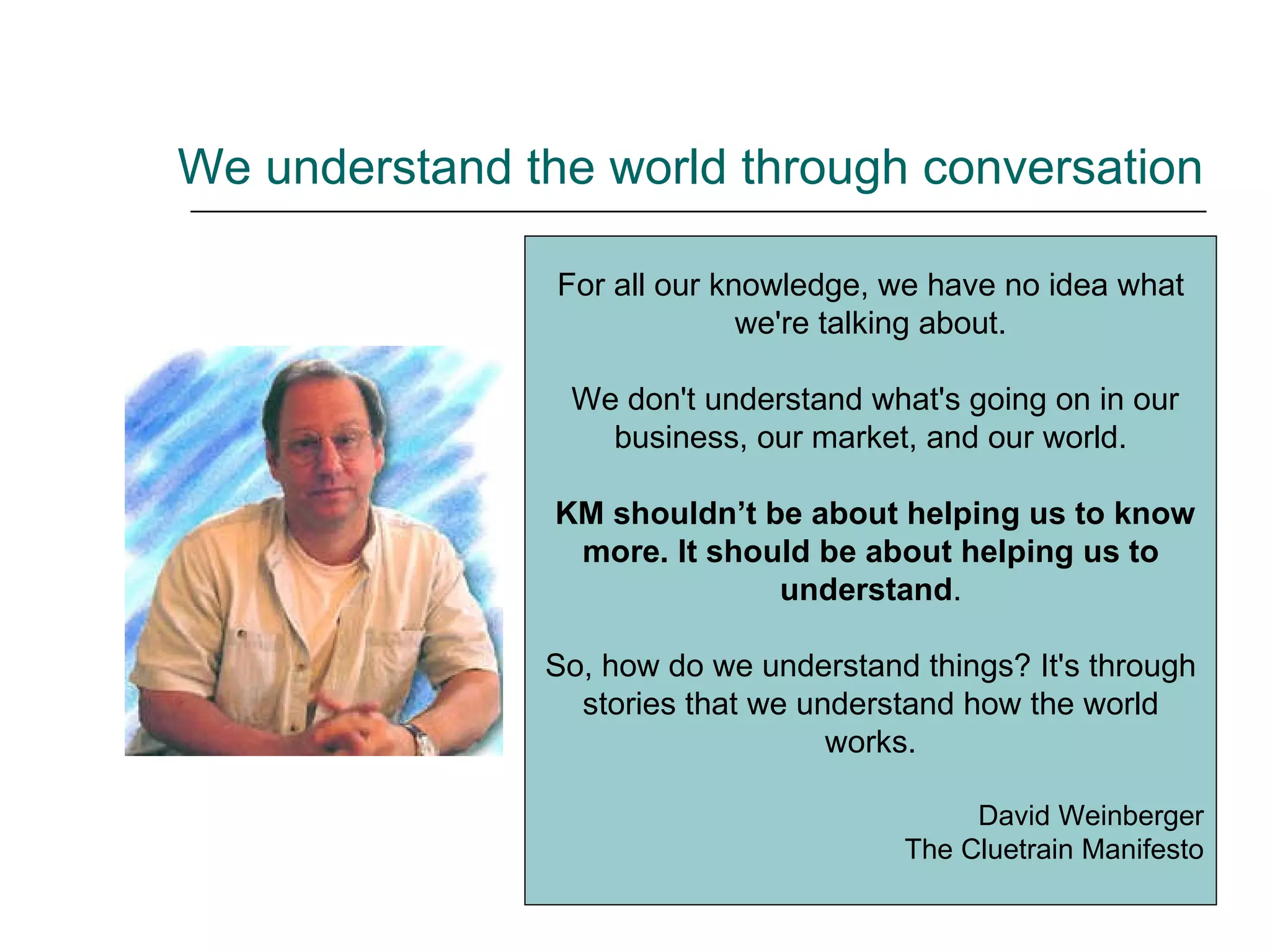 We understand the world through conversation For all our knowledge, we have no idea what we're talking about. We don't understand what's going on in our business, our market, and our world. KM shouldn’t be about helping us to know more. It should be about helping us to understand . So, how do we understand things? It's through stories that we understand how the world works. David Weinberger The Cluetrain Manifesto 