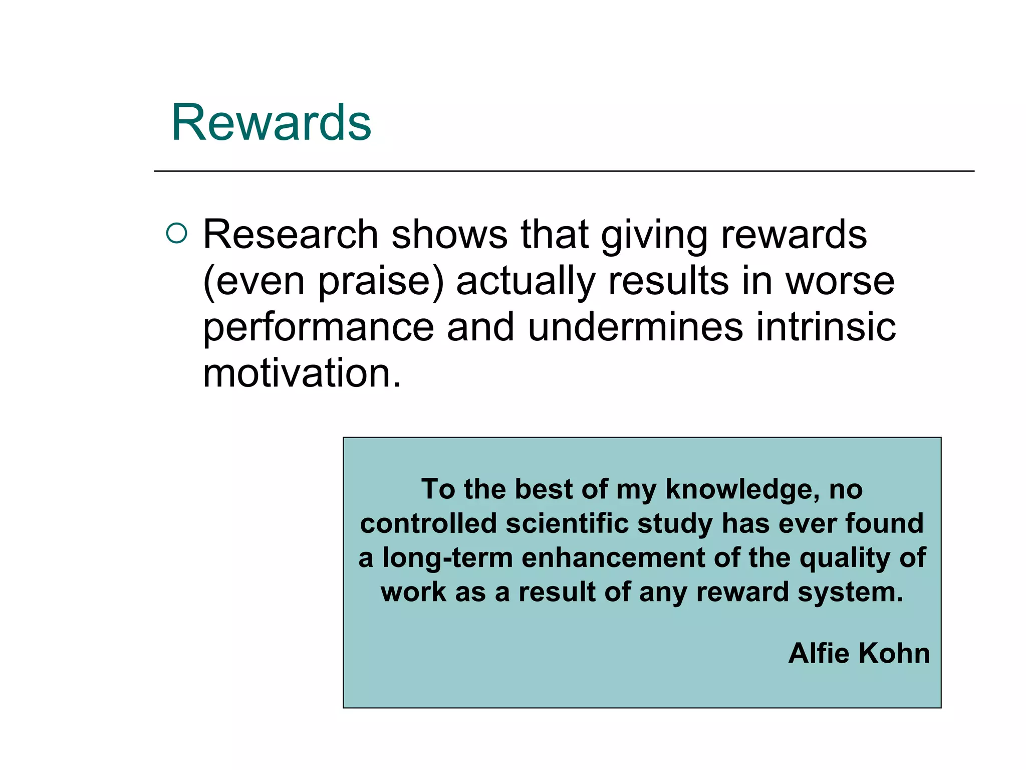 Rewards Research shows that giving rewards (even praise) actually results in worse performance and undermines intrinsic motivation. To the best of my knowledge, no controlled scientific study has ever found a long-term enhancement of the quality of work as a result of any reward system. Alfie Kohn 