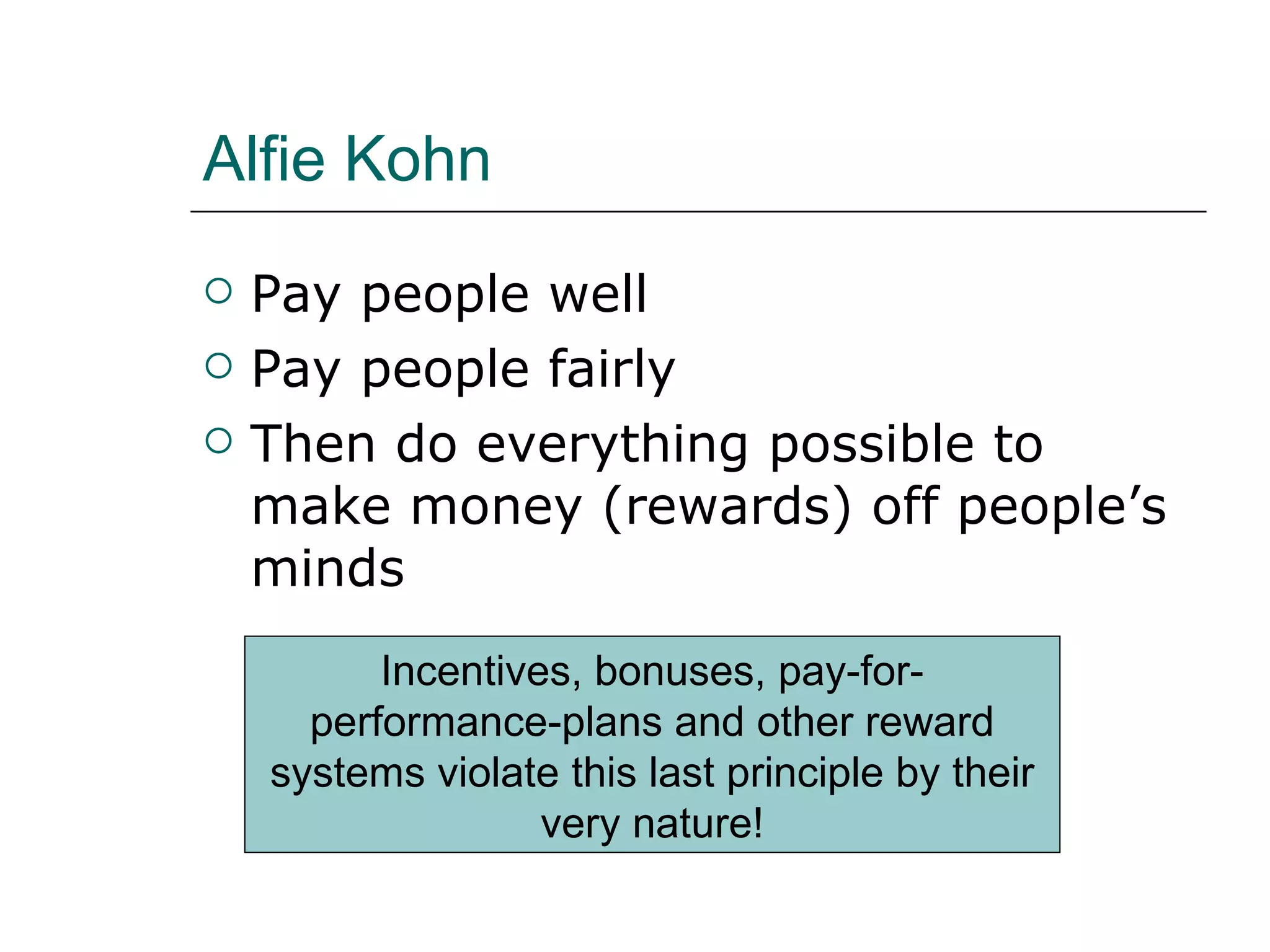 Alfie Kohn Pay people well Pay people fairly Then do everything possible to make money (rewards) off people’s minds Incentives, bonuses, pay-for-performance-plans and other reward systems violate this last principle by their very nature! 