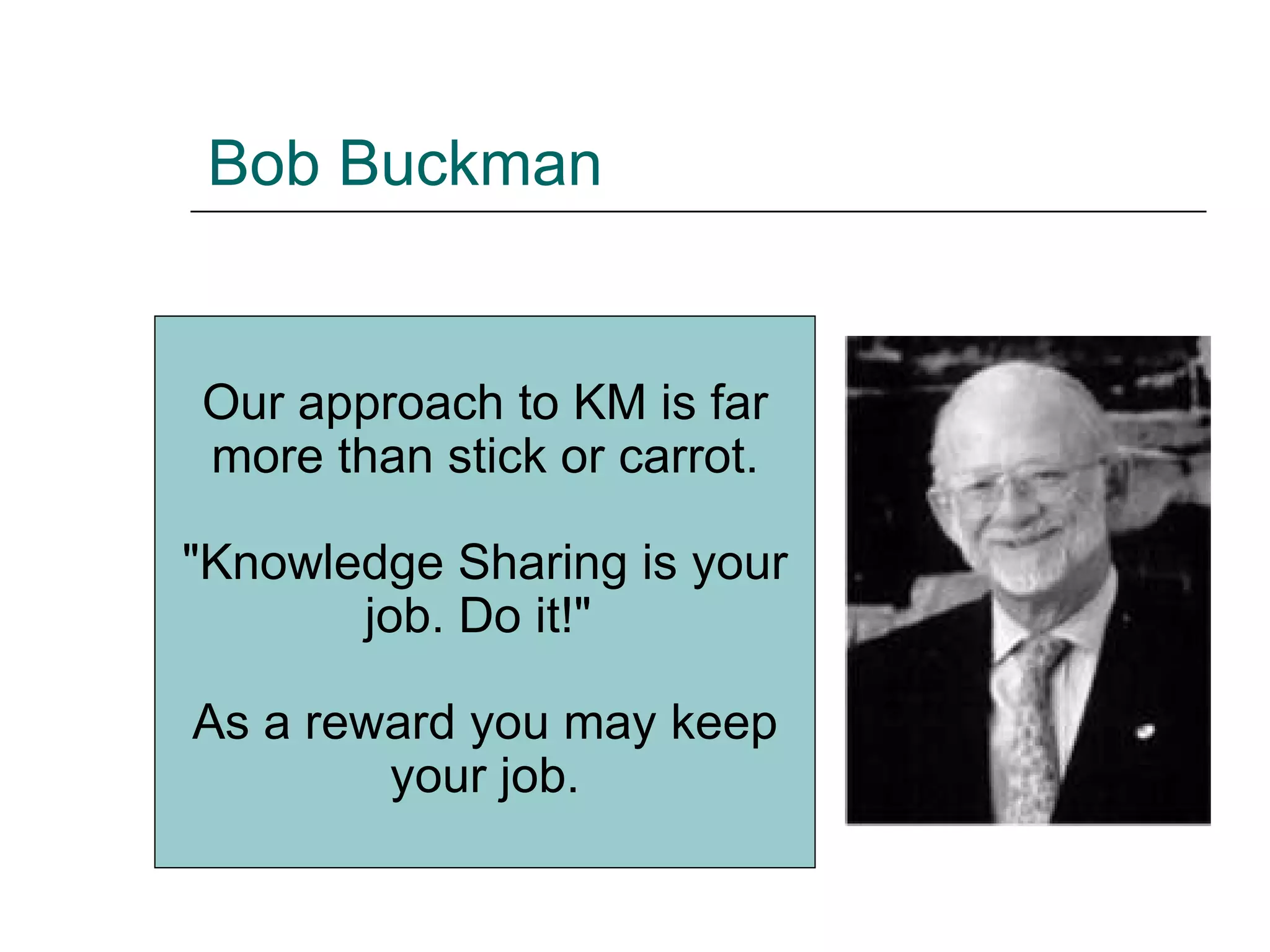 Bob Buckman Our approach to KM is far more than stick or carrot. &quot;Knowledge Sharing is your job. Do it!&quot;  As a reward you may keep your job. 