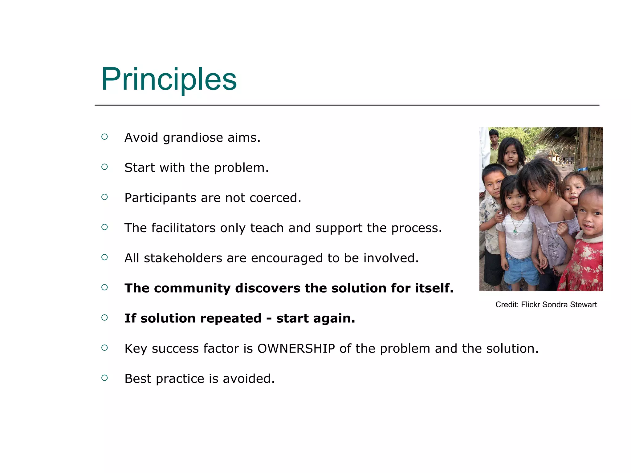 Principles Avoid grandiose aims. Start with the problem. Participants are not coerced. The facilitators only teach and support the process. All stakeholders are encouraged to be involved. The community discovers the solution for itself. If solution repeated - start again. Key success factor is OWNERSHIP of the problem and the solution. Best practice is avoided. Credit: Flickr Sondra Stewart 