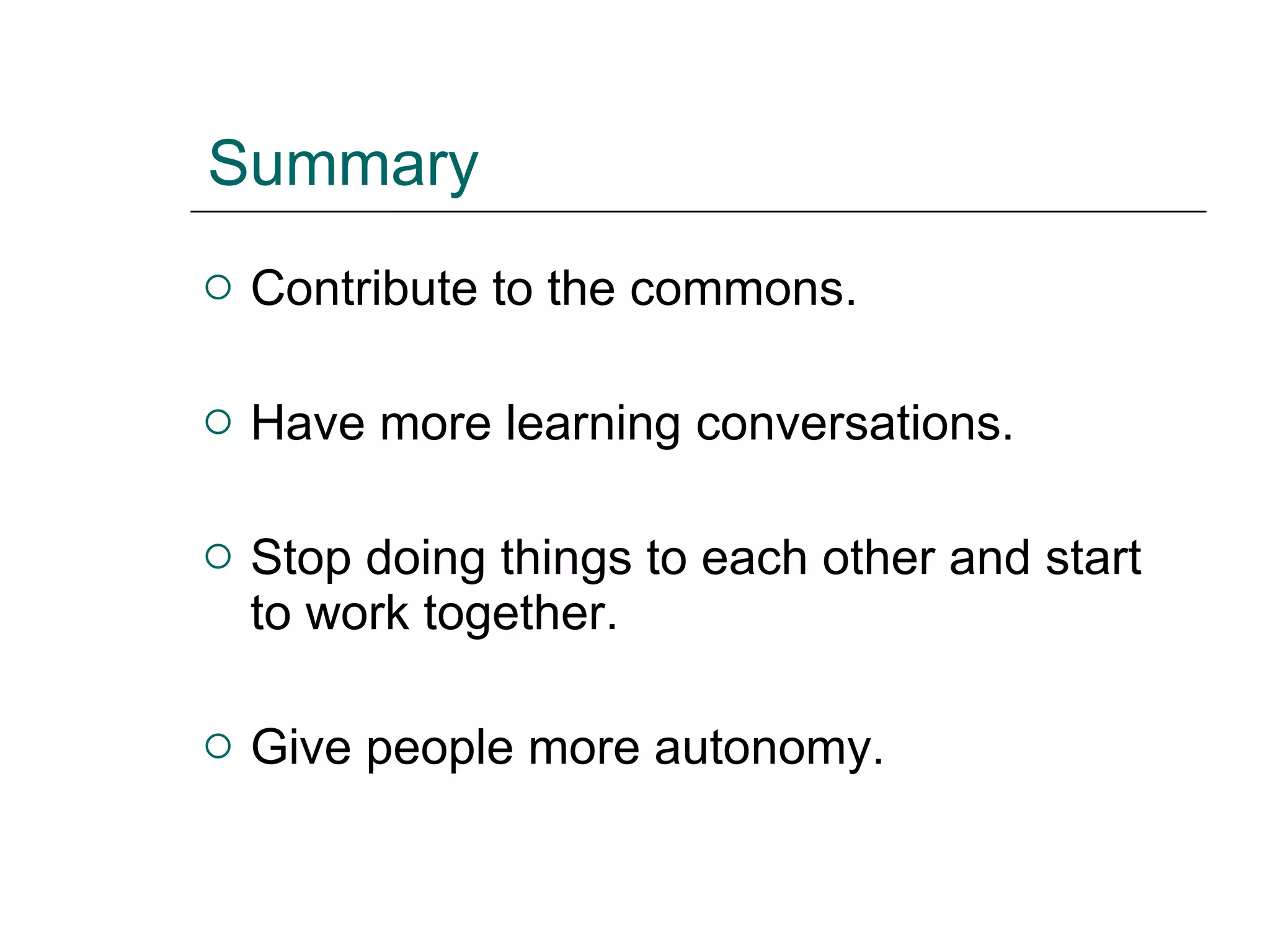 Summary Contribute to the commons. Have more learning conversations. Stop doing things to each other and start to work together. Give people more autonomy. 