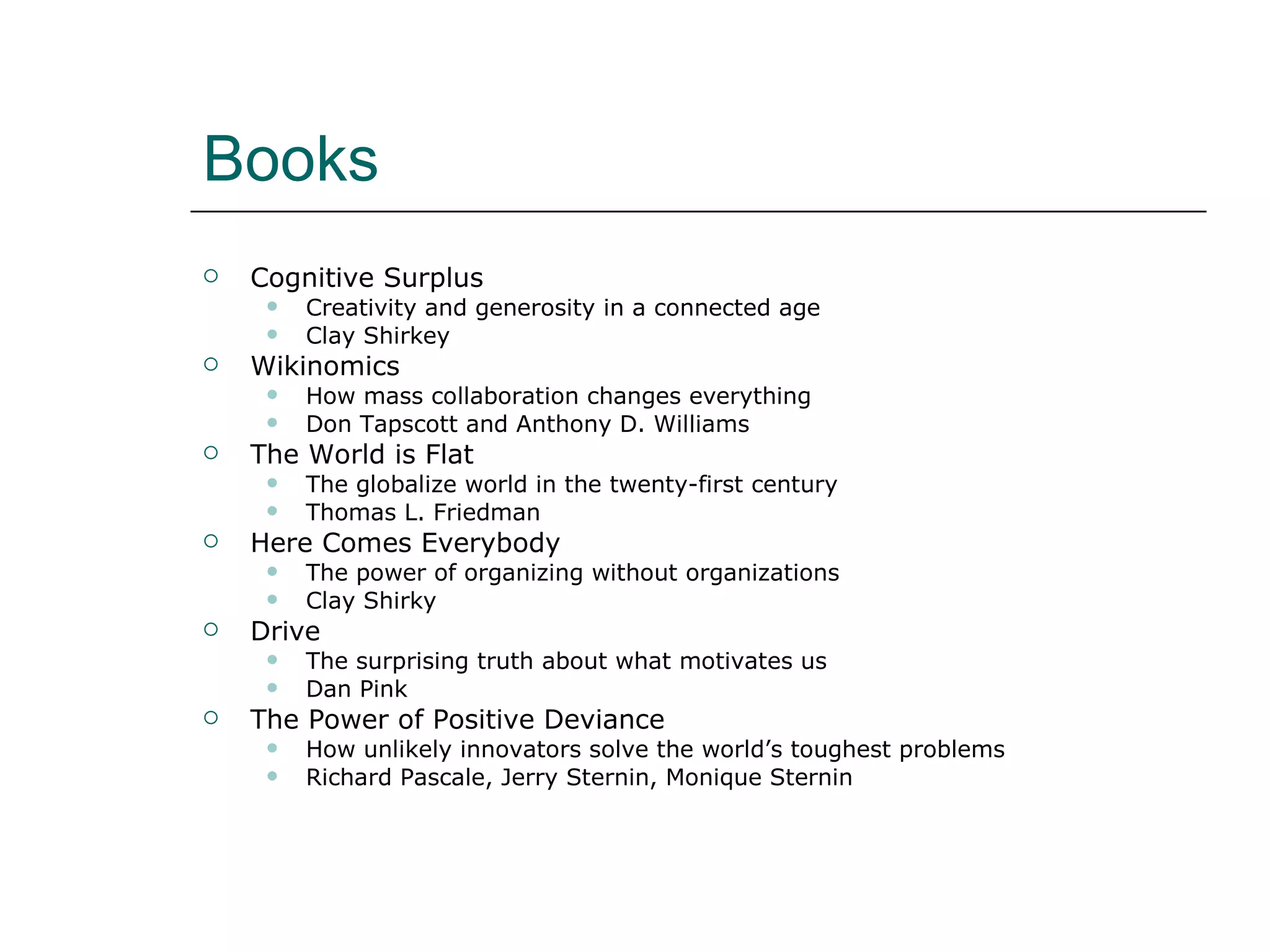 Books Cognitive Surplus Creativity and generosity in a connected age Clay Shirkey Wikinomics How mass collaboration changes everything Don Tapscott and Anthony D. Williams The World is Flat The globalize world in the twenty-first century Thomas L. Friedman Here Comes Everybody The power of organizing without organizations Clay Shirky Drive The surprising truth about what motivates us Dan Pink The Power of Positive Deviance How unlikely innovators solve the world’s toughest problems Richard Pascale, Jerry Sternin, Monique Sternin 