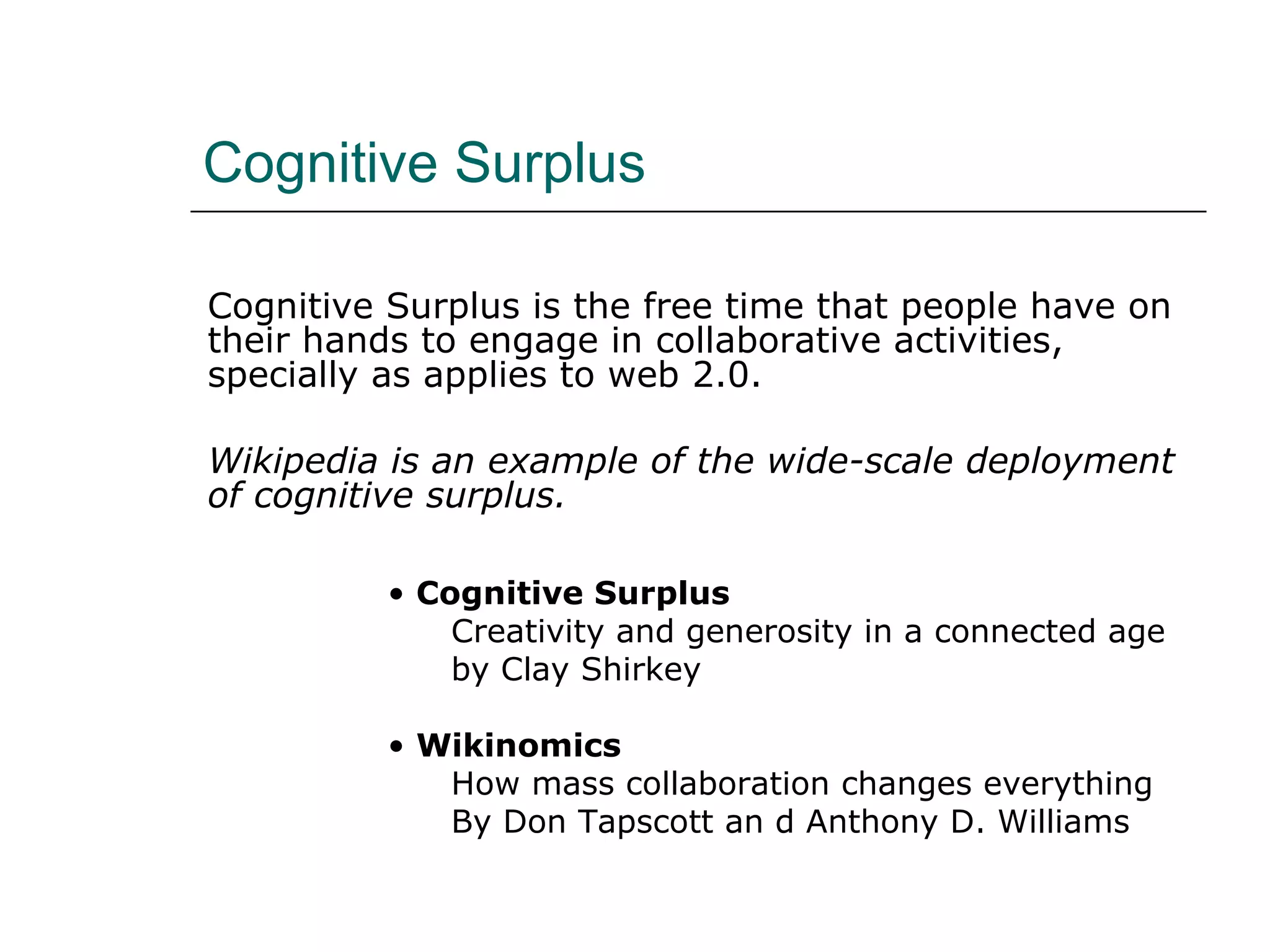 Cognitive Surplus Cognitive Surplus is the free time that people have on their hands to engage in collaborative activities, specially as applies to web 2.0. Wikipedia is an example of the wide-scale deployment of cognitive surplus.  Cognitive Surplus Creativity and generosity in a connected age by Clay Shirkey Wikinomics How mass collaboration changes everything By Don Tapscott an d Anthony D. Williams 