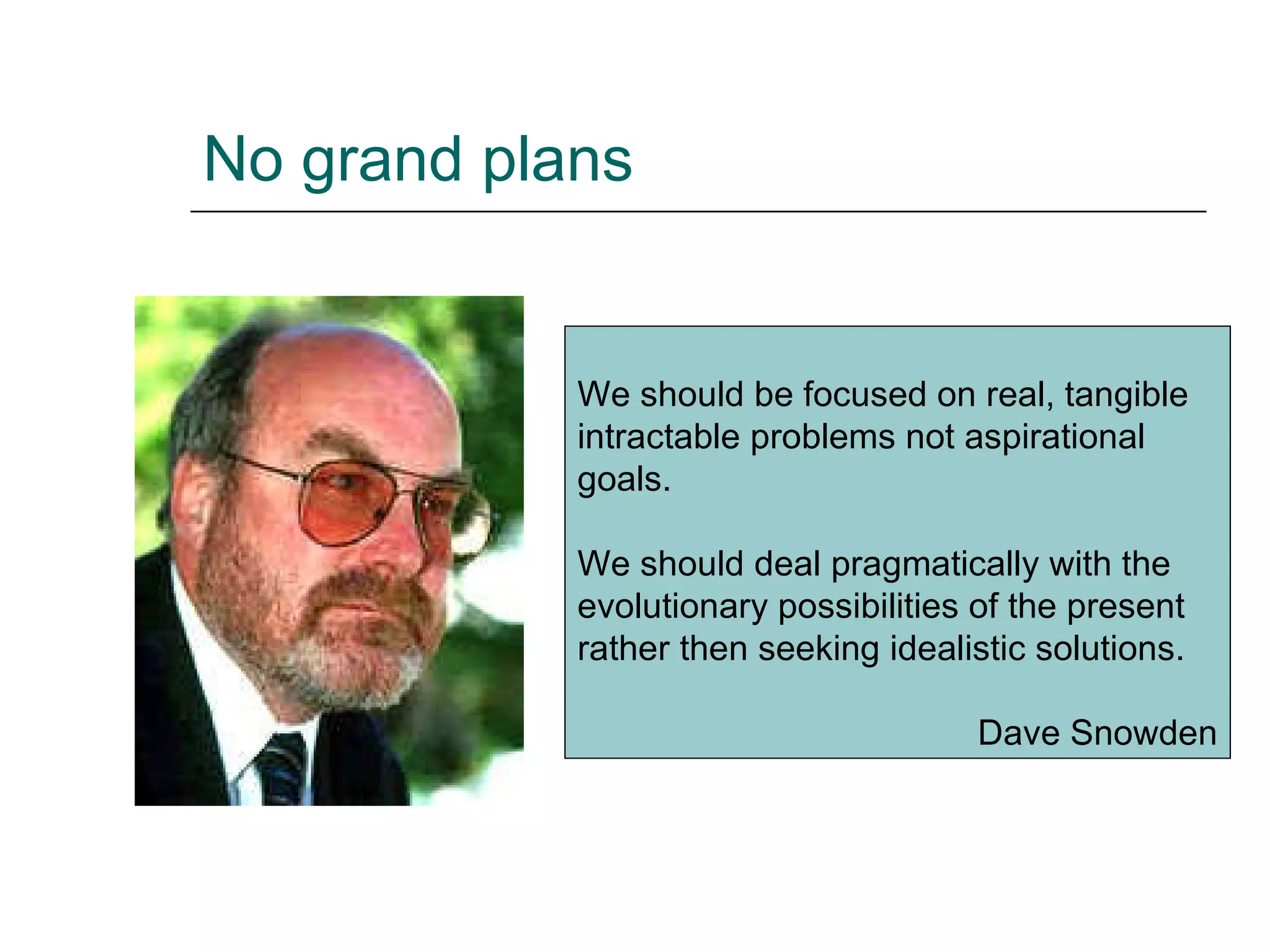 No grand plans We should be focused on real, tangible intractable problems not aspirational goals.  We should deal pragmatically with the evolutionary possibilities of the present rather then seeking idealistic solutions.  Dave Snowden 