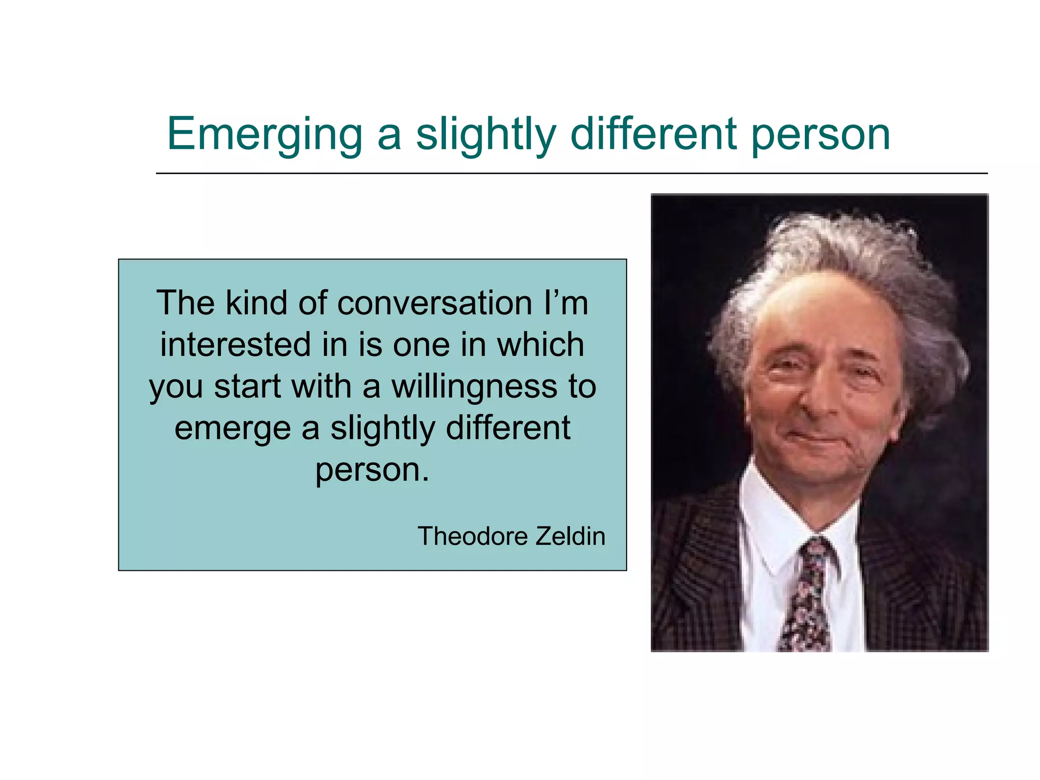Emerging a slightly different person The kind of conversation I’m interested in is one in which you start with a willingness to emerge a slightly different person. Theodore Zeldin 