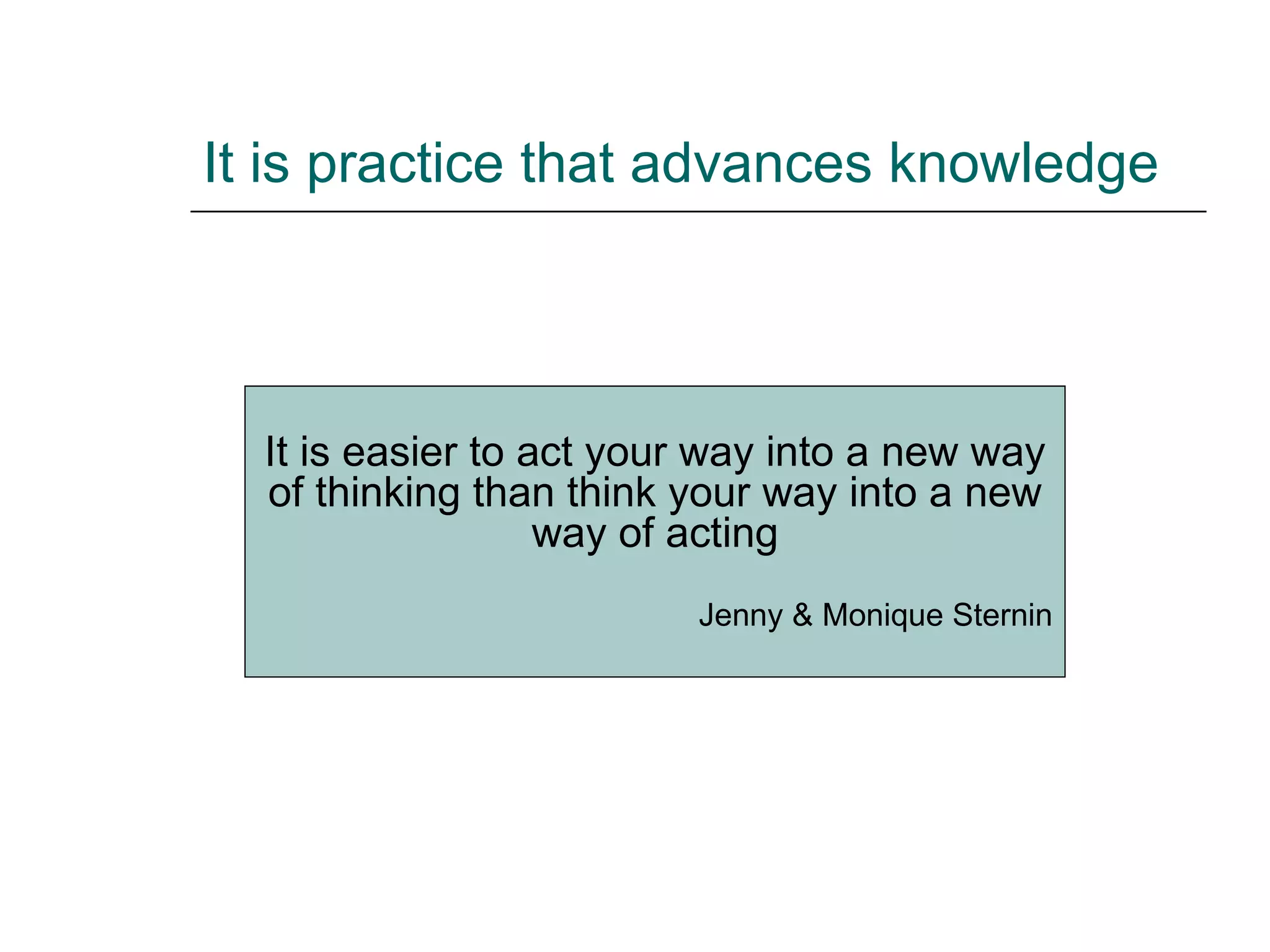 It is practice that advances knowledge It is easier to act your way into a new way of thinking than think your way into a new way of acting Jenny & Monique Sternin 