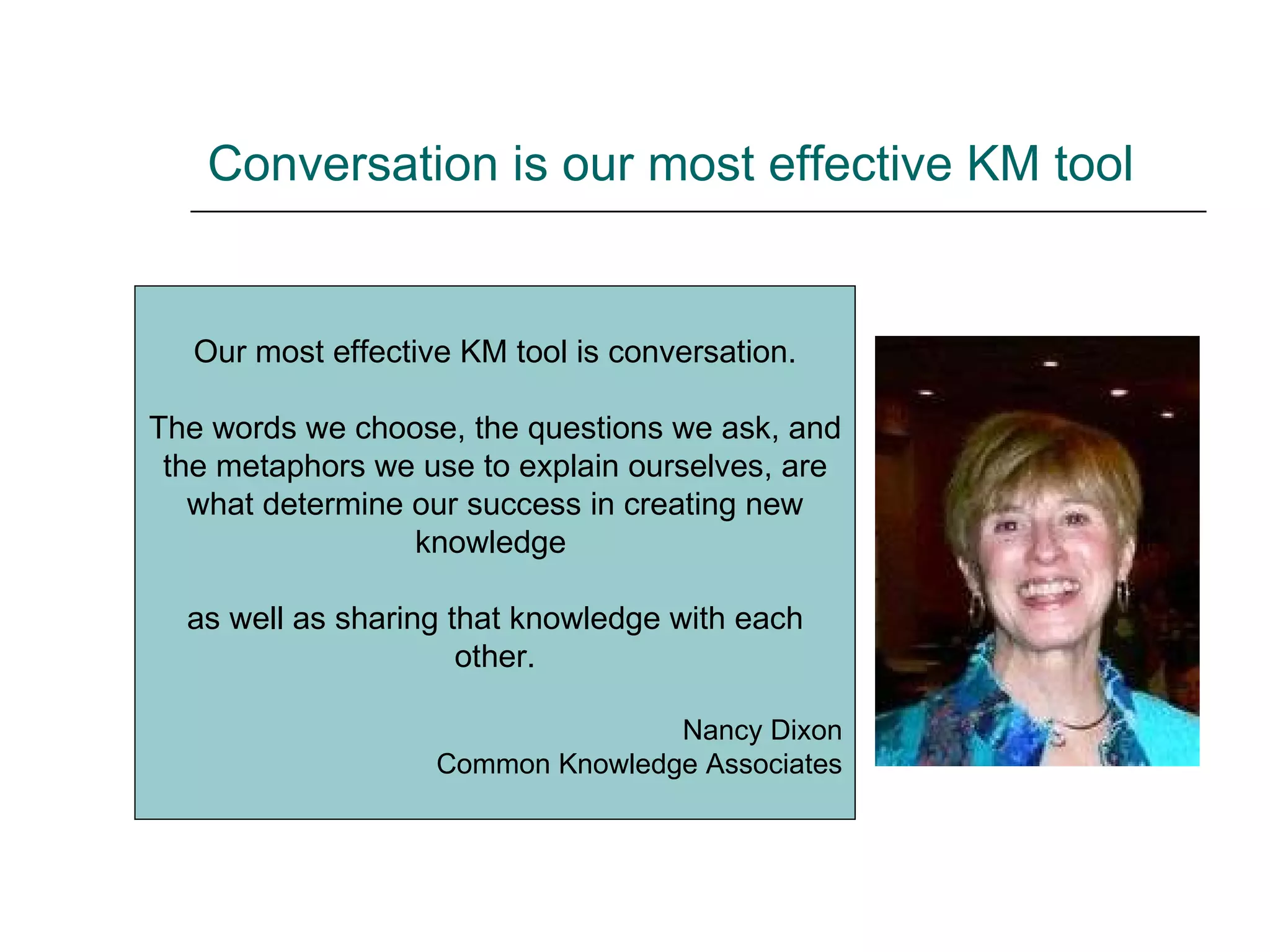 Conversation is our most effective KM tool Our most effective KM tool is conversation. The words we choose, the questions we ask, and the metaphors we use to explain ourselves, are what determine our success in creating new knowledge  as well as sharing that knowledge with each other. Nancy Dixon Common Knowledge Associates 