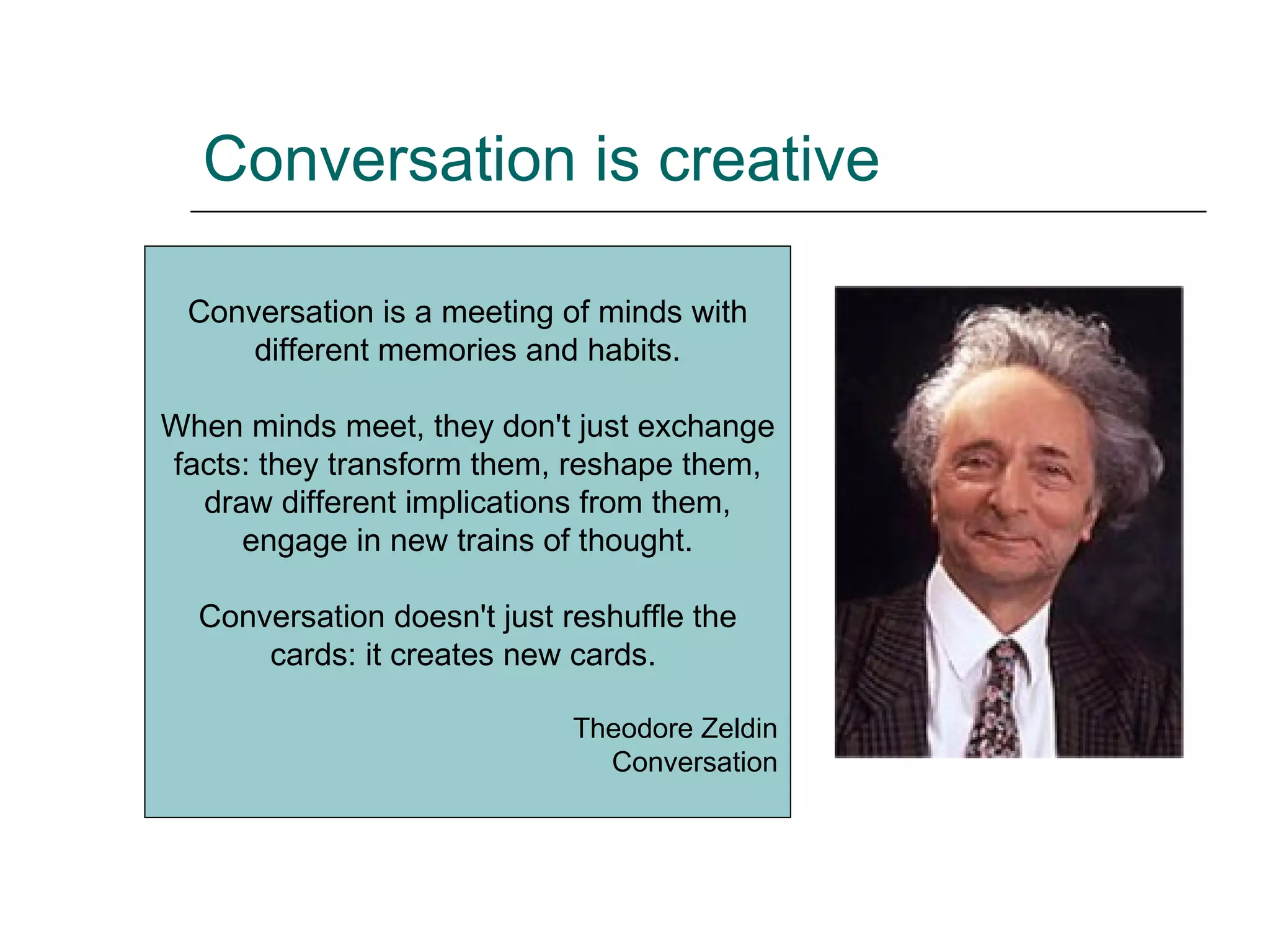 Conversation is creative Conversation is a meeting of minds with different memories and habits. When minds meet, they don't just exchange facts: they transform them, reshape them, draw different implications from them, engage in new trains of thought. Conversation doesn't just reshuffle the cards: it creates new cards.  Theodore Zeldin Conversation 