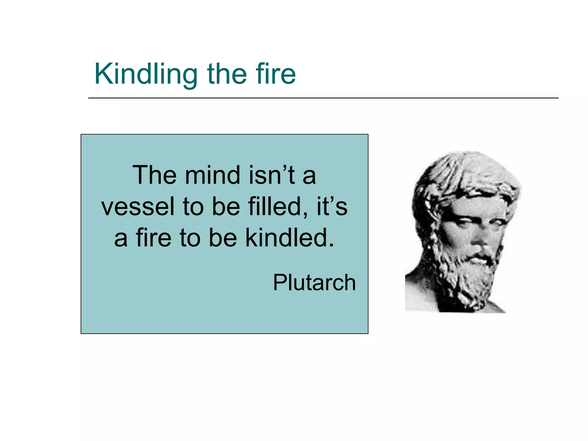 Kindling the fire The mind isn’t a vessel to be filled, it’s a fire to be kindled. Plutarch 