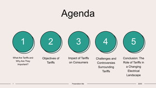 Agenda
1 2 3 4 5
What Are Tariffs and
Why Are They
Important?
Objectives of
Tariffs
Impact of Tariffs
on Consumers
Challenges and
Controversies
Surrounding
Tariffs
Conclusion: The
Role of Tariffs in
a Changing
Electrical
Landscape
1 Presentation title 20XX
 
