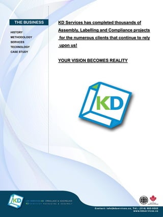 THE BUSINESS   KD Services has completed thousands of

HISTORY
                 Assembly, Labelling and Compliance projects
METHODOLOGY      for the numerous clients that continue to rely
SERVICES
TECHNOLOGY       upon us!
CASE STUDY


                 YOUR VISION BECOMES REALITY
 