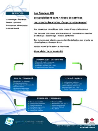 SERVICES                              Les Services KD
                                            se spécialisent dans 4 types de services
Assemblage & Étiquetage
Mise en conformité                          couvrant votre chaîne d’approvisionnement
Entreposage & Distribution
Contrôle Qualité
                                            Une couverture complète de votre chaîne d’approvisionnement

                                            Des Services spécialisés afin de subvenir à l’ensemble des besoins
                                            d’emballage / assemblage / mise en conformité

                                            Des technologies adaptées permettant la réalisation des projets les
                                            plus simples au plus complexes

                                            Plus de 70 000 pieds carrés d’opérations

                                            Votre vision devenue réalité


                                              ENTREPOSAGE ET DISTRIBUTION
                                             Gestion de stocks / entreposage
                                              Préparation de commandes
                                              Gestion d’étiquettes code à barre
                                              Logistique inversée / Retours




          MISE EN CONFORMITÉ                                                                  CONTRÔLE QUALITÉ
         Étiquetage / Ré étiquetage
                                                                                         Vérification et inspection
         Codage par jet d’encre
                                                                                         Identification de numéro de lots
         Apposition de manchon (tunnel à
                                                                                        Gestion bonnes pratiques de
        vapeur et à chaleur)
                                                                                        fabrication (BPF) DIN / NPN
         Changement d’emballage
                                                                                         Gestion d’environnement externe
         Identification DIN / NPN




                                                ASSEMBLAGE ET EMBALLAGE
                                 Mise en trousse coffret               Assemblage PDQ
                                 Emballage film rétractable            Assemblage « Near Pack »
                                 Emballage à coquille                  Assemblage présentoir
                                 Emballage pour promotion              Mise en kit (Kitting)
                                 Emballage spécifique                  Pick & Pack
                                 Emballage de comptoir
 