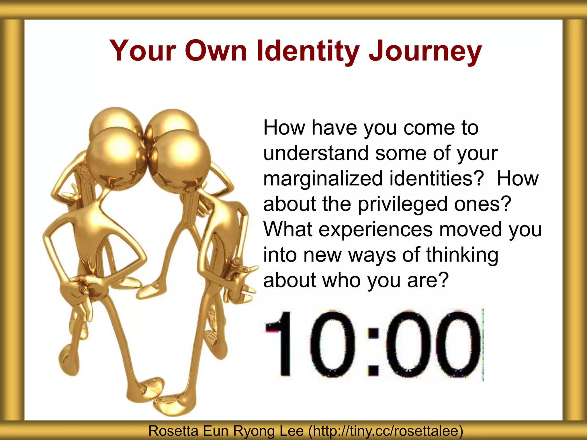 Your Own Identity Journey
How have you come to
understand some of your
marginalized identities? How
about the privileged ones?
What experiences moved you
into new ways of thinking
about who you are?
Rosetta Eun Ryong Lee (http://tiny.cc/rosettalee)
 