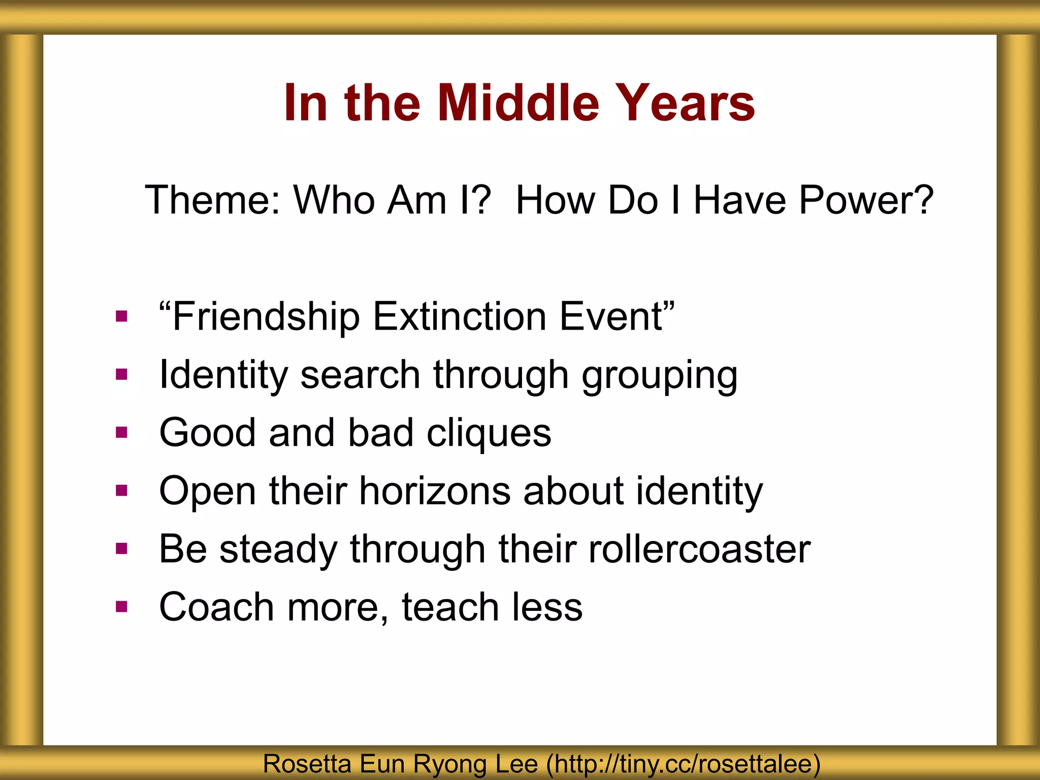 In the Middle Years
Rosetta Eun Ryong Lee (http://tiny.cc/rosettalee)
Theme: Who Am I? How Do I Have Power?
 “Friendship Extinction Event”
 Identity search through grouping
 Good and bad cliques
 Open their horizons about identity
 Be steady through their rollercoaster
 Coach more, teach less
 