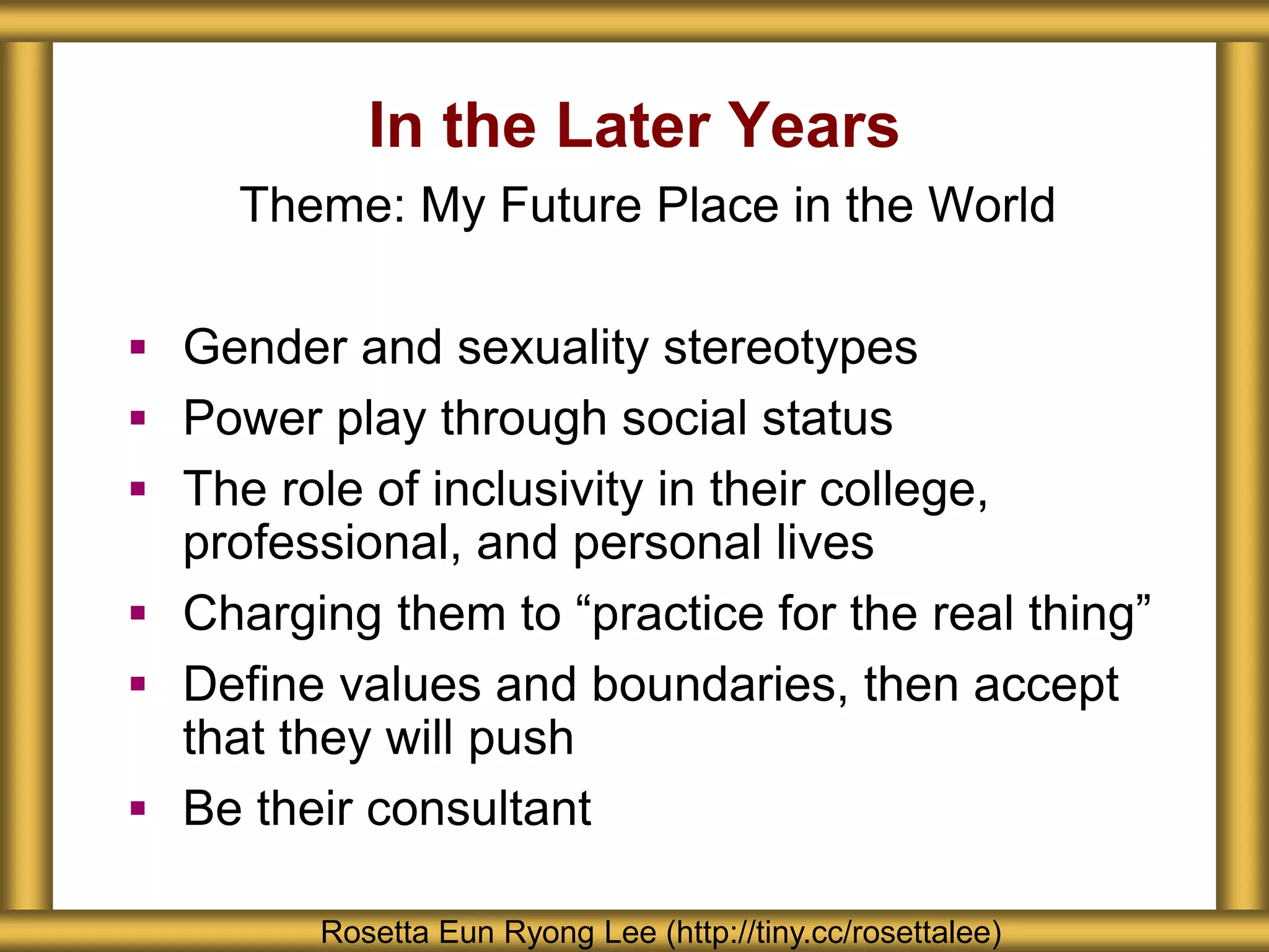 In the Later Years
Rosetta Eun Ryong Lee (http://tiny.cc/rosettalee)
Theme: My Future Place in the World
 Gender and sexuality stereotypes
 Power play through social status
 The role of inclusivity in their college,
professional, and personal lives
 Charging them to “practice for the real thing”
 Define values and boundaries, then accept
that they will push
 Be their consultant
 