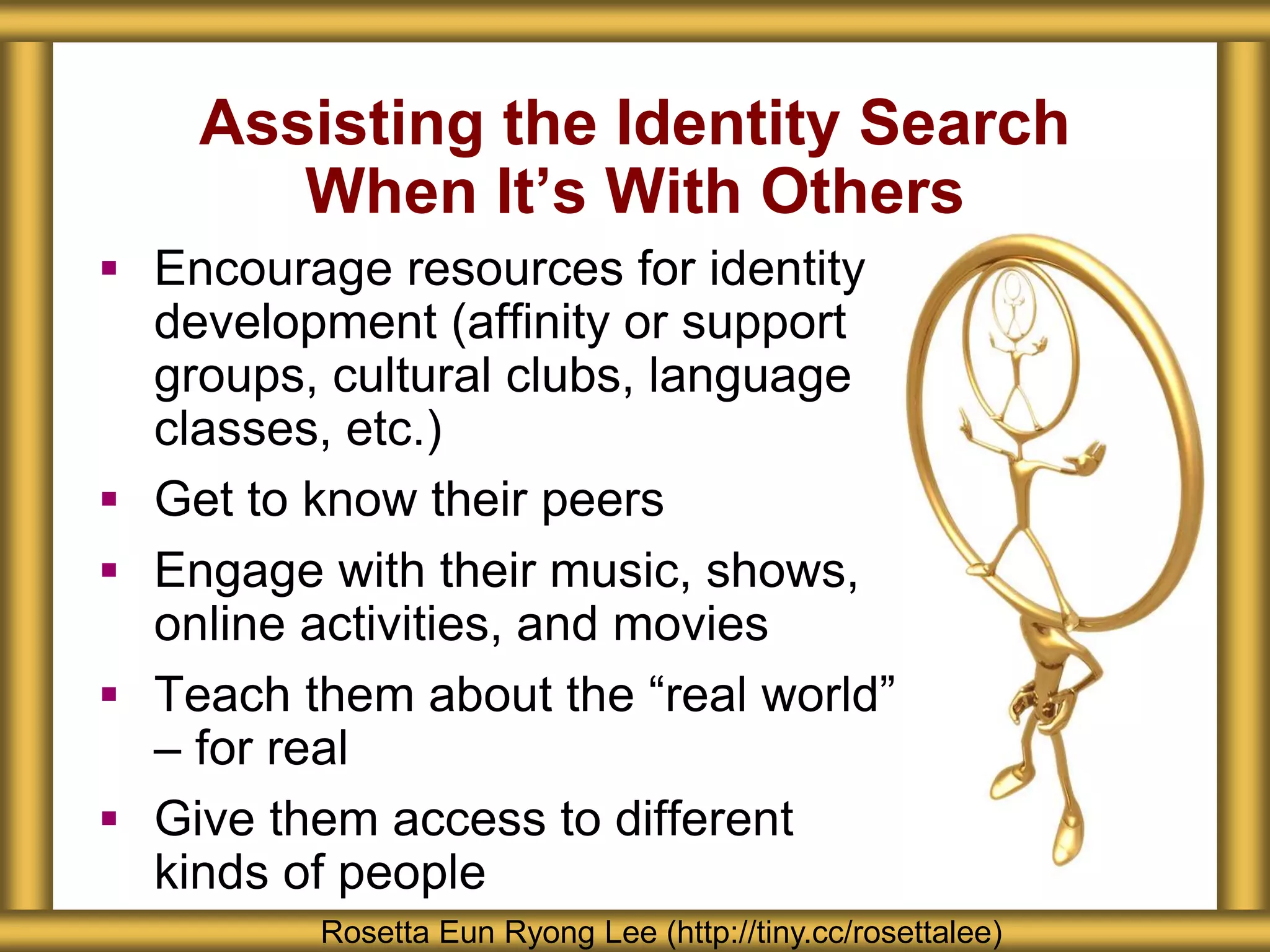 Assisting the Identity Search
When It’s With Others
Rosetta Eun Ryong Lee (http://tiny.cc/rosettalee)
 Encourage resources for identity
development (affinity or support
groups, cultural clubs, language
classes, etc.)
 Get to know their peers
 Engage with their music, shows,
online activities, and movies
 Teach them about the “real world”
– for real
 Give them access to different
kinds of people
 