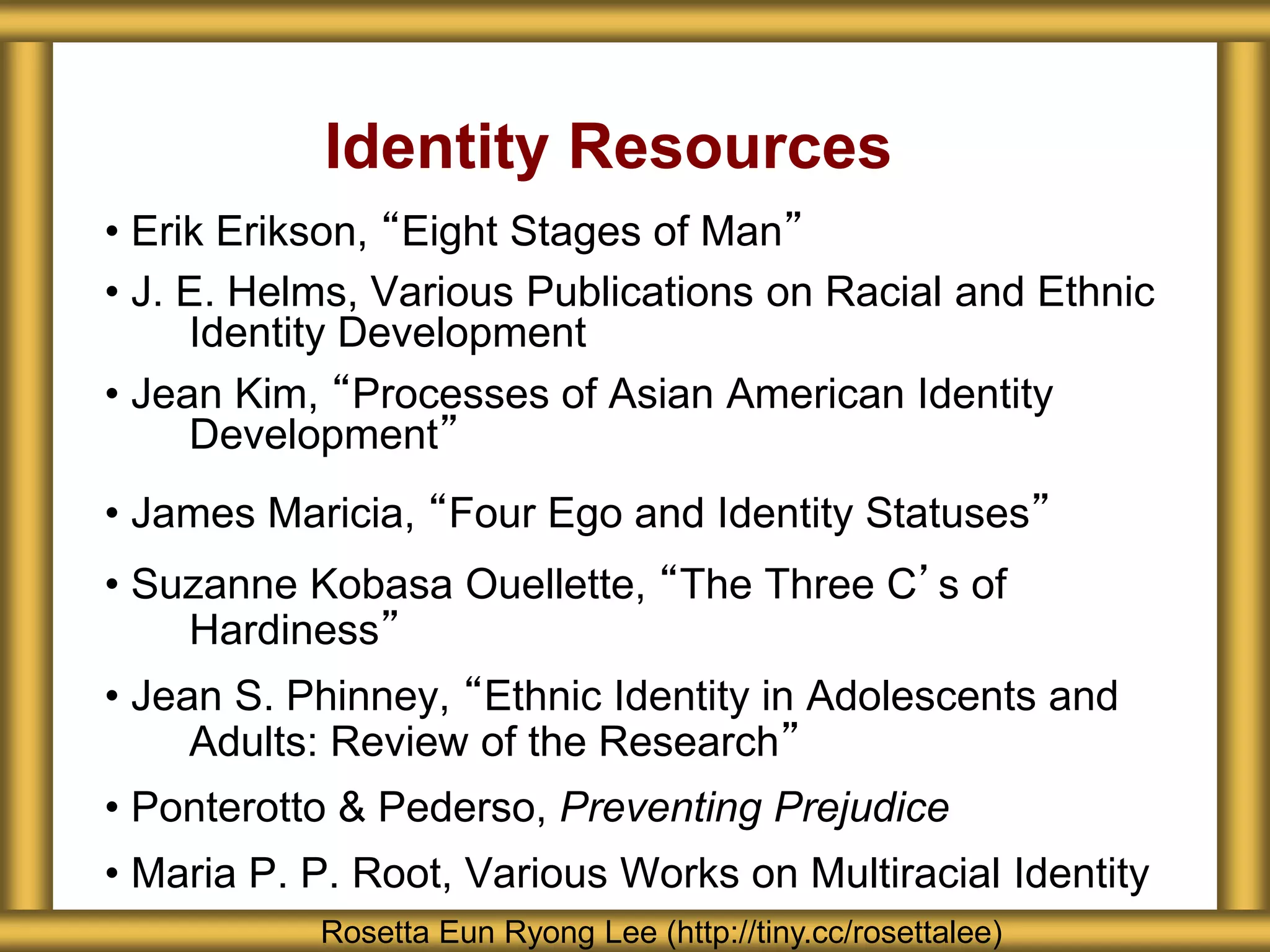 Identity Resources
• Erik Erikson, “Eight Stages of Man”
• J. E. Helms, Various Publications on Racial and Ethnic
Identity Development
• Jean Kim, “Processes of Asian American Identity
Development”
• James Maricia, “Four Ego and Identity Statuses”
• Suzanne Kobasa Ouellette, “The Three C’s of
Hardiness”
• Jean S. Phinney, “Ethnic Identity in Adolescents and
Adults: Review of the Research”
• Ponterotto & Pederso, Preventing Prejudice
• Maria P. P. Root, Various Works on Multiracial Identity
Rosetta Eun Ryong Lee (http://tiny.cc/rosettalee)
 