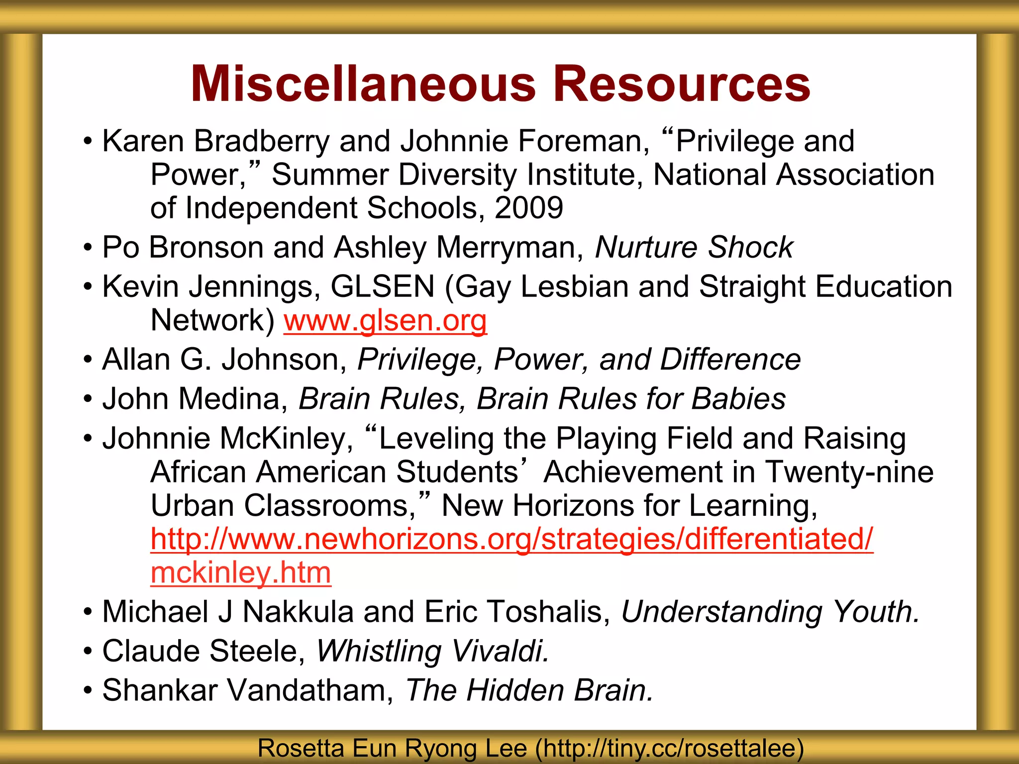 Miscellaneous Resources
• Karen Bradberry and Johnnie Foreman, “Privilege and
Power,” Summer Diversity Institute, National Association
of Independent Schools, 2009
• Po Bronson and Ashley Merryman, Nurture Shock
• Kevin Jennings, GLSEN (Gay Lesbian and Straight Education
Network) www.glsen.org
• Allan G. Johnson, Privilege, Power, and Difference
• John Medina, Brain Rules, Brain Rules for Babies
• Johnnie McKinley, “Leveling the Playing Field and Raising
African American Students’ Achievement in Twenty-nine
Urban Classrooms,” New Horizons for Learning,
http://www.newhorizons.org/strategies/differentiated/
mckinley.htm
• Michael J Nakkula and Eric Toshalis, Understanding Youth.
• Claude Steele, Whistling Vivaldi.
• Shankar Vandatham, The Hidden Brain.
Rosetta Eun Ryong Lee (http://tiny.cc/rosettalee)
 