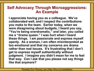 Self Advocacy Through Microaggressions:
An Example
I appreciate having you as a colleague. We’ve
collaborated well, and I respect the contributions
you make to the team. Earlier today, when we
were disagreeing about budgets, I heard you say,
“You’re being overdramatic,” and later, you called
me a “drama queen.” I was hurt when I heard
these things. I am passionate and express myself
openly. As a woman, I am often misinterpreted as
too emotional and that my concerns are drama
rather than real issues. It’s frustrating that I don’t
get to express myself authentically without
judgment. I imagine you didn’t mean for me to feel
that way. Can I ask that you please not say things
like that anymore?
Rosetta Eun Ryong Lee (http://tiny.cc/rosettalee)
 