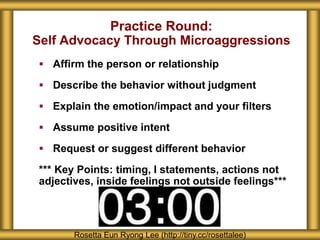 Practice Round:
Self Advocacy Through Microaggressions
 Affirm the person or relationship
 Describe the behavior without judgment
 Explain the emotion/impact and your filters
 Assume positive intent
 Request or suggest different behavior
*** Key Points: timing, I statements, actions not
adjectives, inside feelings not outside feelings***
Rosetta Eun Ryong Lee (http://tiny.cc/rosettalee)
 