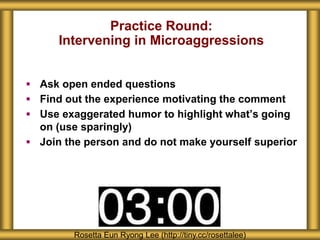 Practice Round:
Intervening in Microaggressions
 Ask open ended questions
 Find out the experience motivating the comment
 Use exaggerated humor to highlight what’s going
on (use sparingly)
 Join the person and do not make yourself superior
Rosetta Eun Ryong Lee (http://tiny.cc/rosettalee)
 