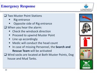 Emergency Response
 Two Muster Point Stations
 Rig entrance
 Opposite side of Rig entrance
 When you hear the alarm:
 Check the windsock direction
 Proceed to upwind Muster Point
 Line up accordingly
 Medic will conduct the head count
 In case of missing Personnel, the Search and
Rescue Team will be activated
 Wind socks are located at Both Muster Points, Dog
house and Mud Tanks.
10
 