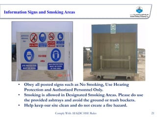 • Obey all posted signs such as No Smoking, Use Hearing
Protection and Authorized Personnel Only.
• Smoking is allowed in Designated Smoking Areas. Please do use
the provided ashtrays and avoid the ground or trash buckets.
• Help keep our site clean and do not create a fire hazard.
Information Signs and Smoking Areas
21
Comply Wtih All KDC HSE Rules
 