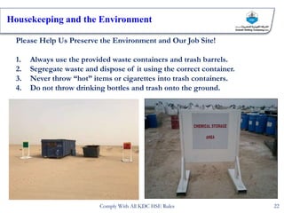 Please Help Us Preserve the Environment and Our Job Site!
1. Always use the provided waste containers and trash barrels.
2. Segregate waste and dispose of it using the correct container.
3. Never throw “hot” items or cigarettes into trash containers.
4. Do not throw drinking bottles and trash onto the ground.
Housekeeping and the Environment
22
Comply With All KDC HSE Rules
 