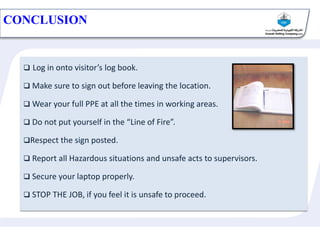 CONCLUSION
 Log in onto visitor’s log book.
 Make sure to sign out before leaving the location.
 Wear your full PPE at all the times in working areas.
 Do not put yourself in the “Line of Fire”.
Respect the sign posted.
 Report all Hazardous situations and unsafe acts to supervisors.
 Secure your laptop properly.
 STOP THE JOB, if you feel it is unsafe to proceed.
 